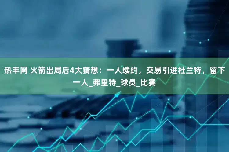 热丰网 火箭出局后4大猜想：一人续约，交易引进杜兰特，留下一人_弗里特_球员_比赛