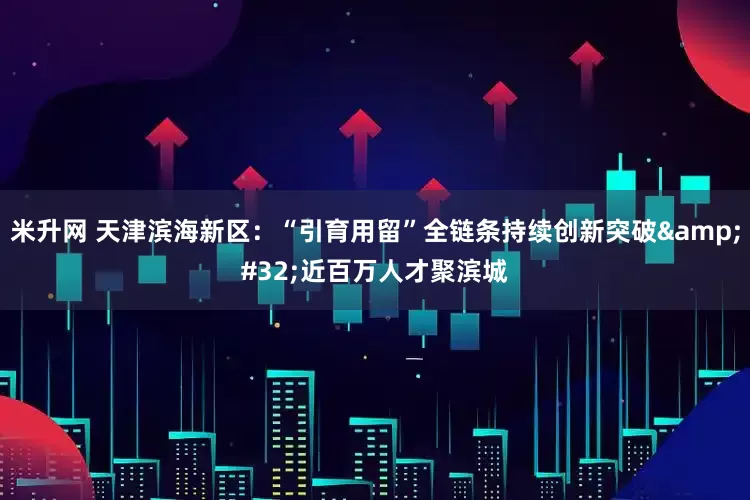 米升网 天津滨海新区：“引育用留”全链条持续创新突破&#32;近百万人才聚滨城