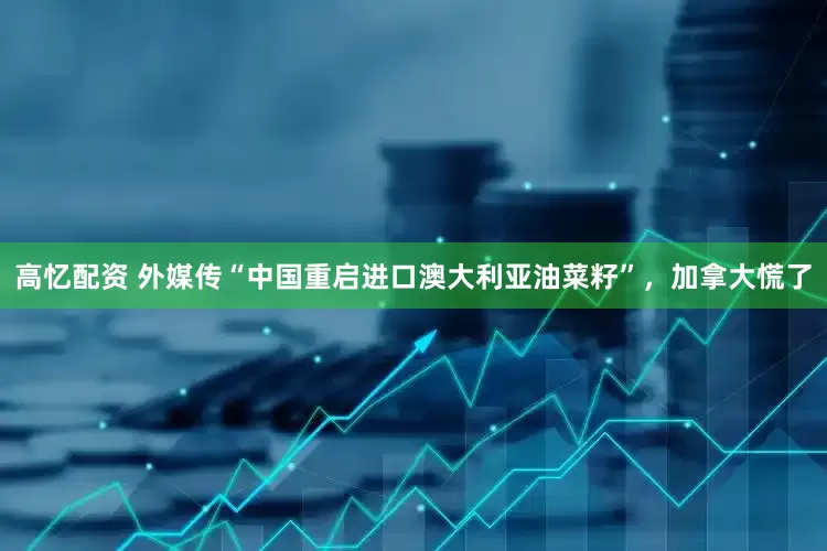 高忆配资 外媒传“中国重启进口澳大利亚油菜籽”，加拿大慌了
