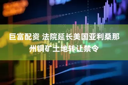 巨富配资 法院延长美国亚利桑那州铜矿土地转让禁令