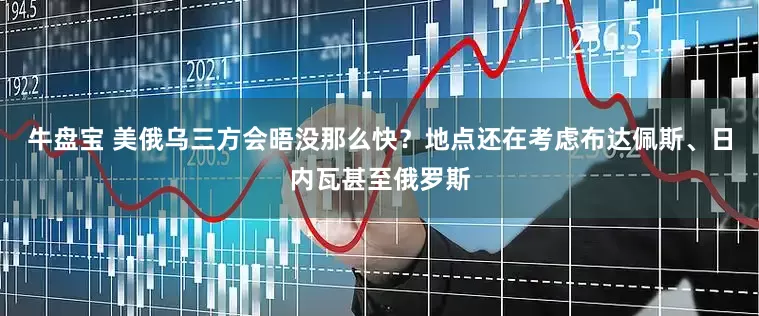 牛盘宝 美俄乌三方会晤没那么快？地点还在考虑布达佩斯、日内瓦甚至俄罗斯