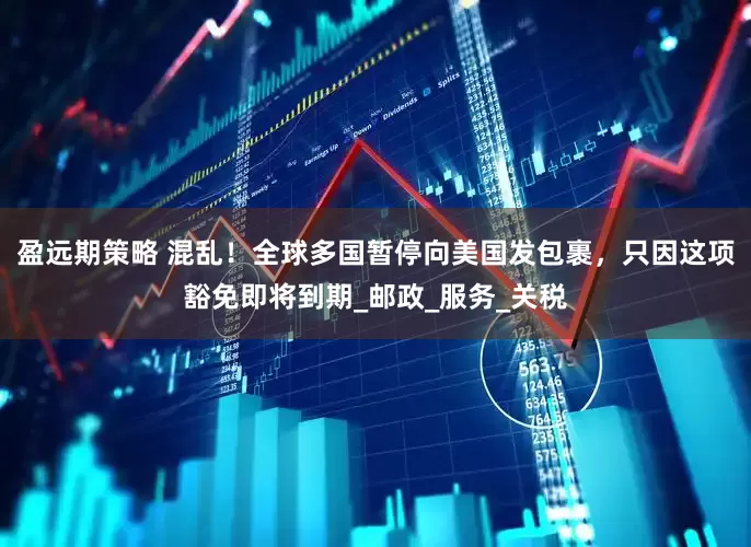 盈远期策略 混乱！全球多国暂停向美国发包裹，只因这项豁免即将到期_邮政_服务_关税
