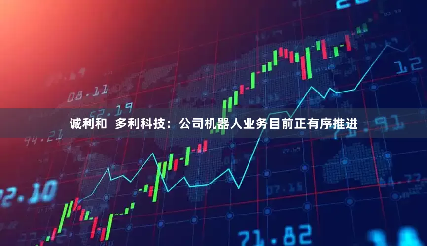 诚利和  多利科技：公司机器人业务目前正有序推进