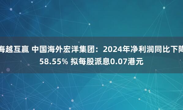 海越互赢 中国海外宏洋集团：2024年净利润同比下降58.55% 拟每股派息0.07港元