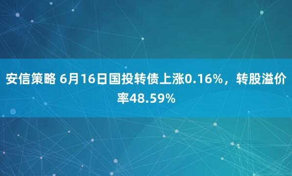 安信策略 6月16日国投转债上涨0.16%，转股溢价率48.59%
