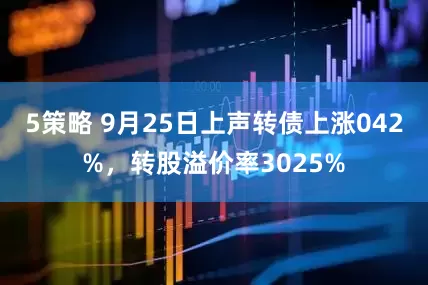 5策略 9月25日上声转债上涨042%，转股溢价率3025%