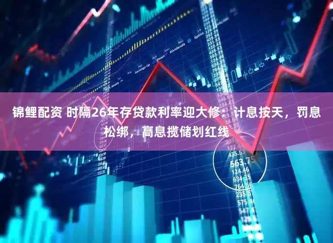 锦鲤配资 时隔26年存贷款利率迎大修：计息按天，罚息松绑，高息揽储划红线