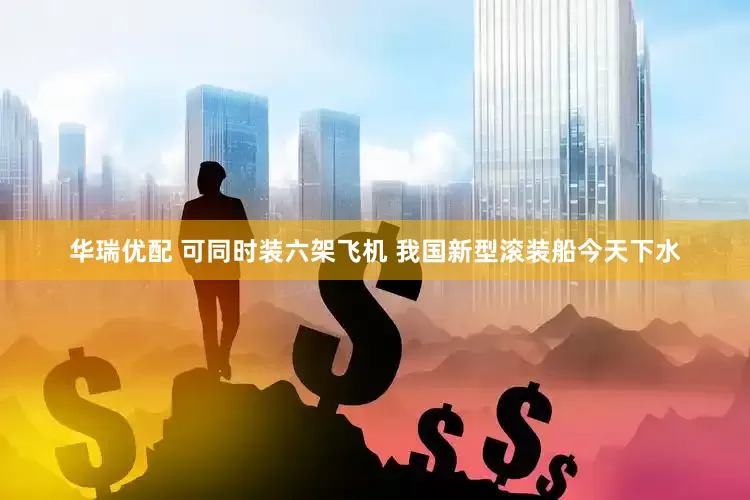 华瑞优配 可同时装六架飞机 我国新型滚装船今天下水