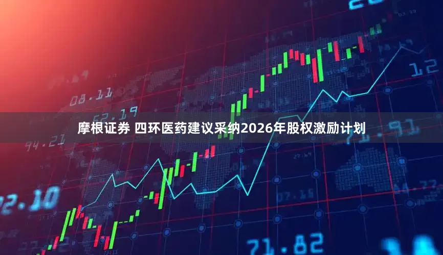 摩根证券 四环医药建议采纳2026年股权激励计划