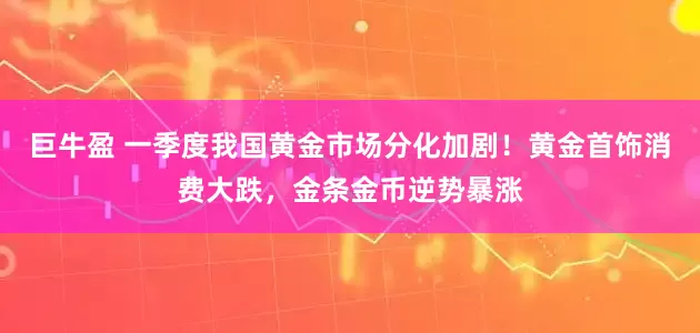 巨牛盈 一季度我国黄金市场分化加剧！黄金首饰消费大跌，金条金币逆势暴涨